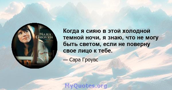 Когда я сияю в этой холодной темной ночи, я знаю, что не могу быть светом, если не поверну свое лицо к тебе.