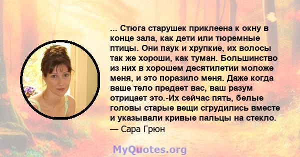 ... Стюга старушек приклеена к окну в конце зала, как дети или тюремные птицы. Они паук и хрупкие, их волосы так же хороши, как туман. Большинство из них в хорошем десятилетии моложе меня, и это поразило меня. Даже