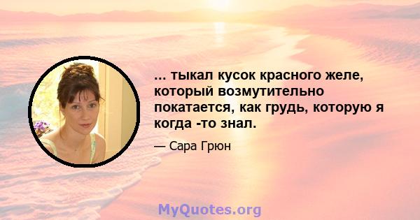 ... тыкал кусок красного желе, который возмутительно покатается, как грудь, которую я когда -то знал.