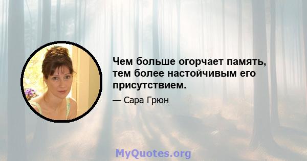 Чем больше огорчает память, тем более настойчивым его присутствием.