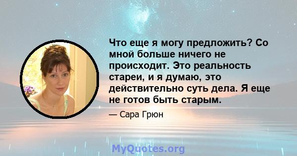 Что еще я могу предложить? Со мной больше ничего не происходит. Это реальность стареи, и я думаю, это действительно суть дела. Я еще не готов быть старым.