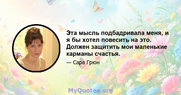 Эта мысль подбадривала меня, и я бы хотел повесить на это. Должен защитить мои маленькие карманы счастья.