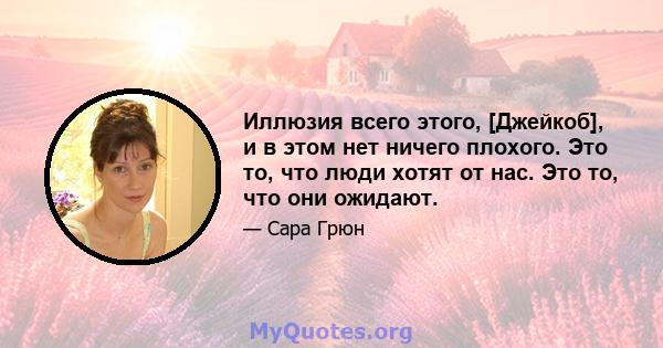 Иллюзия всего этого, [Джейкоб], и в этом нет ничего плохого. Это то, что люди хотят от нас. Это то, что они ожидают.