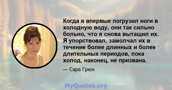 Когда я впервые погрузил ноги в холодную воду, они так сильно больно, что я снова вытащил их. Я упорствовал, замолчал их в течение более длинных и более длительных периодов, пока холод, наконец, не призвана.