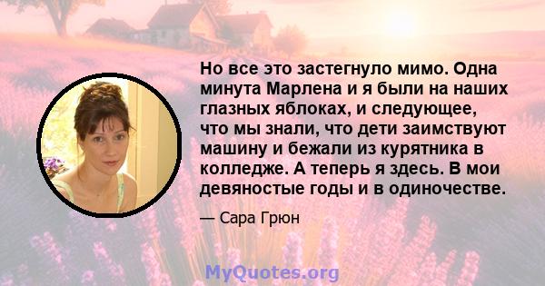 Но все это застегнуло мимо. Одна минута Марлена и я были на наших глазных яблоках, и следующее, что мы знали, что дети заимствуют машину и бежали из курятника в колледже. А теперь я здесь. В мои девяностые годы и в