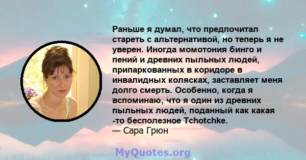 Раньше я думал, что предпочитал стареть с альтернативой, но теперь я не уверен. Иногда момотония бинго и пений и древних пыльных людей, припаркованных в коридоре в инвалидных колясках, заставляет меня долго смерть.