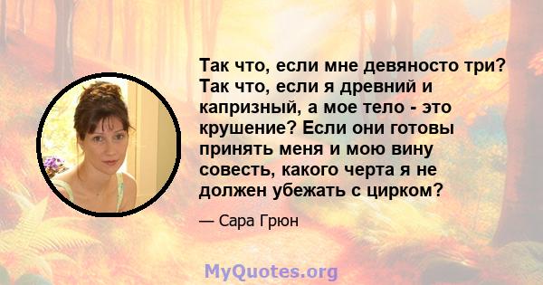 Так что, если мне девяносто три? Так что, если я древний и капризный, а мое тело - это крушение? Если они готовы принять меня и мою вину совесть, какого черта я не должен убежать с цирком?