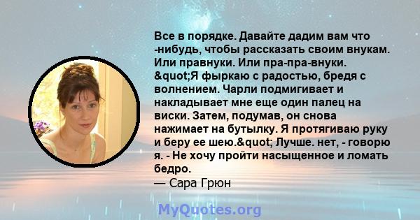 Все в порядке. Давайте дадим вам что -нибудь, чтобы рассказать своим внукам. Или правнуки. Или пра-пра-внуки. "Я фыркаю с радостью, бредя с волнением. Чарли подмигивает и накладывает мне еще один палец на виски.