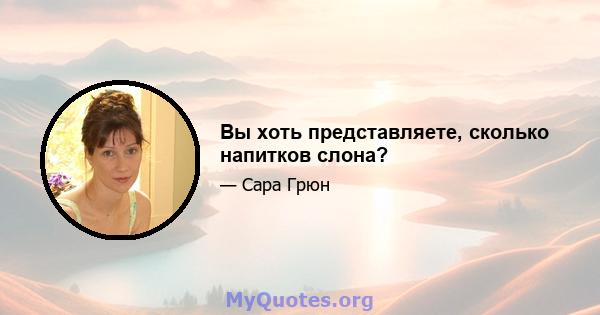 Вы хоть представляете, сколько напитков слона?