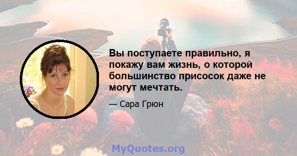 Вы поступаете правильно, я покажу вам жизнь, о которой большинство присосок даже не могут мечтать.