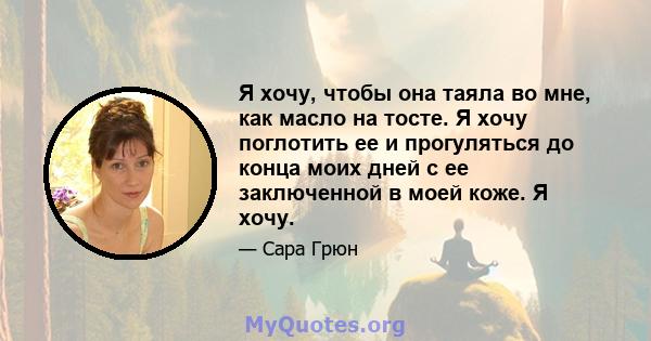 Я хочу, чтобы она таяла во мне, как масло на тосте. Я хочу поглотить ее и прогуляться до конца моих дней с ее заключенной в моей коже. Я хочу.