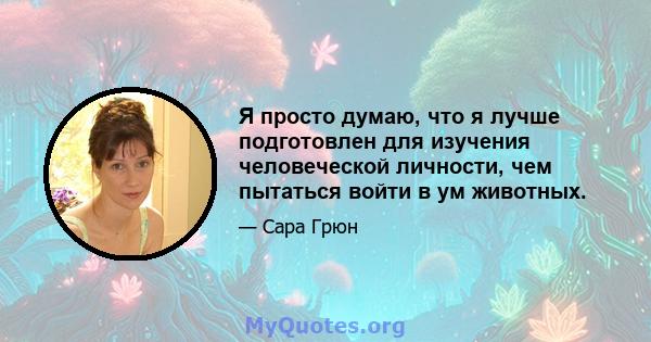 Я просто думаю, что я лучше подготовлен для изучения человеческой личности, чем пытаться войти в ум животных.