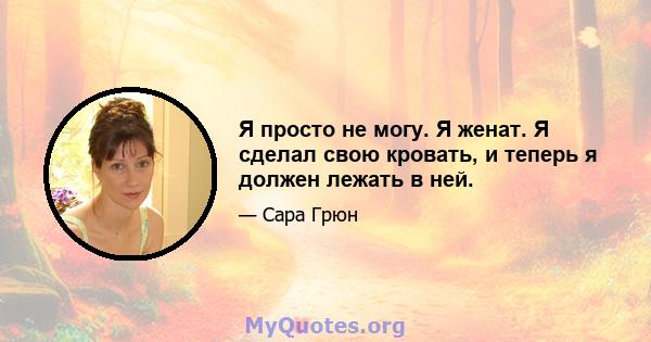 Я просто не могу. Я женат. Я сделал свою кровать, и теперь я должен лежать в ней.