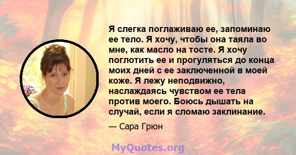 Я слегка поглаживаю ее, запоминаю ее тело. Я хочу, чтобы она таяла во мне, как масло на тосте. Я хочу поглотить ее и прогуляться до конца моих дней с ее заключенной в моей коже. Я лежу неподвижно, наслаждаясь чувством