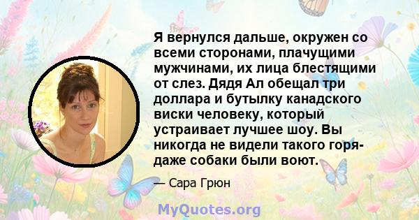 Я вернулся дальше, окружен со всеми сторонами, плачущими мужчинами, их лица блестящими от слез. Дядя Ал обещал три доллара и бутылку канадского виски человеку, который устраивает лучшее шоу. Вы никогда не видели такого