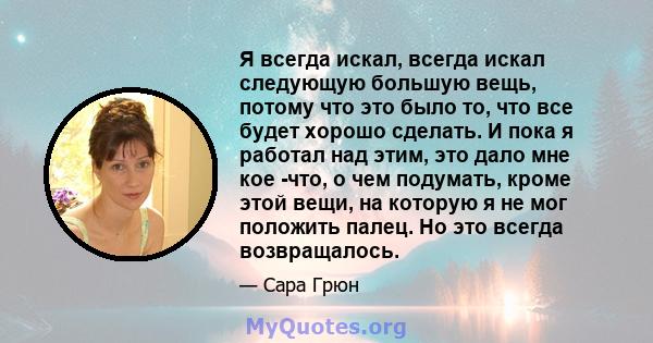 Я всегда искал, всегда искал следующую большую вещь, потому что это было то, что все будет хорошо сделать. И пока я работал над этим, это дало мне кое -что, о чем подумать, кроме этой вещи, на которую я не мог положить