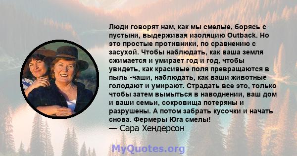 Люди говорят нам, как мы смелые, борясь с пустыни, выдерживая изоляцию Outback. Но это простые противники, по сравнению с засухой. Чтобы наблюдать, как ваша земля сжимается и умирает год и год, чтобы увидеть, как