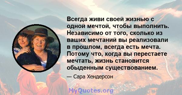 Всегда живи своей жизнью с одной мечтой, чтобы выполнить. Независимо от того, сколько из ваших мечтаний вы реализовали в прошлом, всегда есть мечта. Потому что, когда вы перестаете мечтать, жизнь становится обыденным