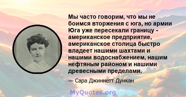 Мы часто говорим, что мы не боимся вторжения с юга, но армии Юга уже пересекали границу - американское предприятие, американское столица быстро владеет нашими шахтами и нашими водоснабжением, нашим нефтяным районом и