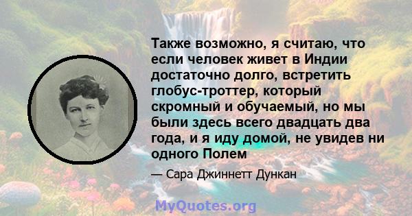 Также возможно, я считаю, что если человек живет в Индии достаточно долго, встретить глобус-троттер, который скромный и обучаемый, но мы были здесь всего двадцать два года, и я иду домой, не увидев ни одного Полем