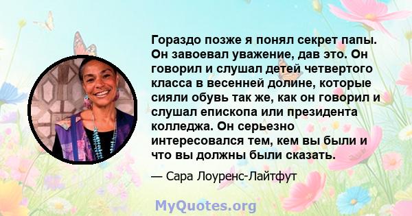 Гораздо позже я понял секрет папы. Он завоевал уважение, дав это. Он говорил и слушал детей четвертого класса в весенней долине, которые сияли обувь так же, как он говорил и слушал епископа или президента колледжа. Он