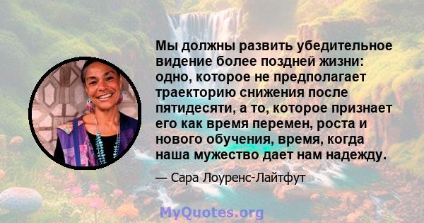 Мы должны развить убедительное видение более поздней жизни: одно, которое не предполагает траекторию снижения после пятидесяти, а то, которое признает его как время перемен, роста и нового обучения, время, когда наша