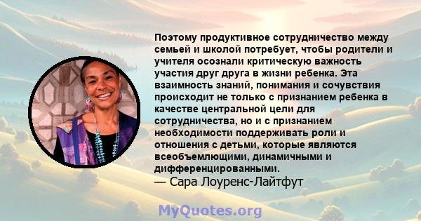 Поэтому продуктивное сотрудничество между семьей и школой потребует, чтобы родители и учителя осознали критическую важность участия друг друга в жизни ребенка. Эта взаимность знаний, понимания и сочувствия происходит не 