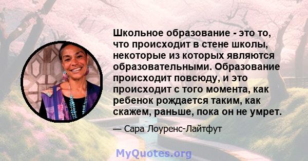 Школьное образование - это то, что происходит в стене школы, некоторые из которых являются образовательными. Образование происходит повсюду, и это происходит с того момента, как ребенок рождается таким, как скажем,