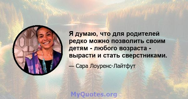 Я думаю, что для родителей редко можно позволить своим детям - любого возраста - вырасти и стать сверстниками.