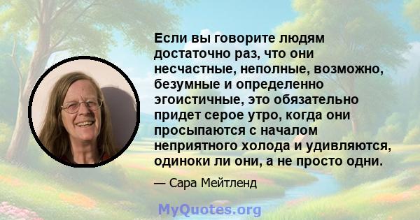 Если вы говорите людям достаточно раз, что они несчастные, неполные, возможно, безумные и определенно эгоистичные, это обязательно придет серое утро, когда они просыпаются с началом неприятного холода и удивляются,