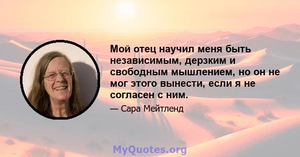 Мой отец научил меня быть независимым, дерзким и свободным мышлением, но он не мог этого вынести, если я не согласен с ним.