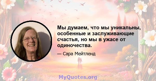 Мы думаем, что мы уникальны, особенные и заслуживающие счастья, но мы в ужасе от одиночества.