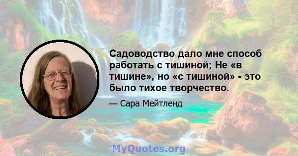 Садоводство дало мне способ работать с тишиной; Не «в тишине», но «с тишиной» - это было тихое творчество.