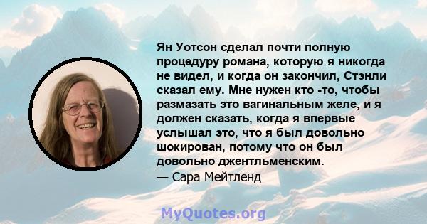 Ян Уотсон сделал почти полную процедуру романа, которую я никогда не видел, и когда он закончил, Стэнли сказал ему. Мне нужен кто -то, чтобы размазать это вагинальным желе, и я должен сказать, когда я впервые услышал