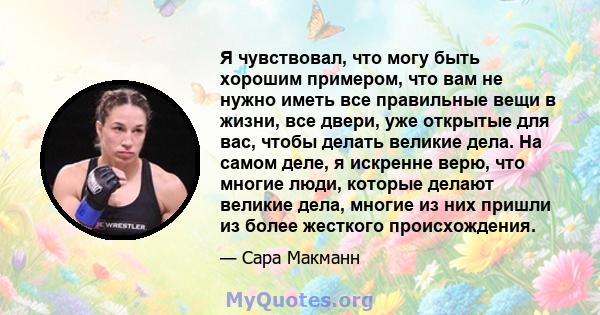 Я чувствовал, что могу быть хорошим примером, что вам не нужно иметь все правильные вещи в жизни, все двери, уже открытые для вас, чтобы делать великие дела. На самом деле, я искренне верю, что многие люди, которые