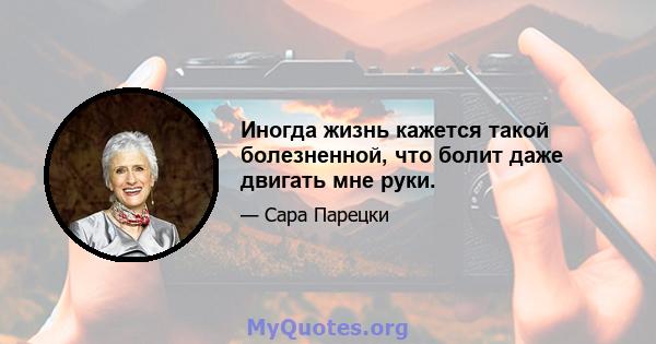 Иногда жизнь кажется такой болезненной, что болит даже двигать мне руки.