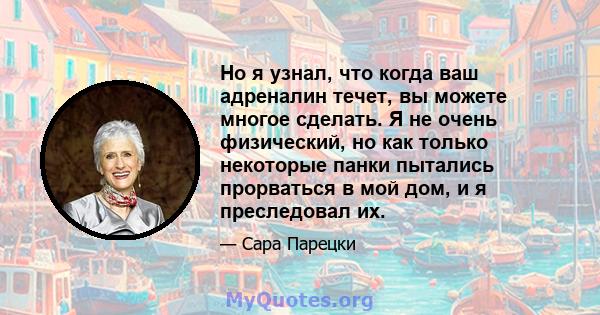 Но я узнал, что когда ваш адреналин течет, вы можете многое сделать. Я не очень физический, но как только некоторые панки пытались прорваться в мой дом, и я преследовал их.