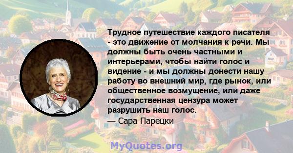 Трудное путешествие каждого писателя - это движение от молчания к речи. Мы должны быть очень частными и интерьерами, чтобы найти голос и видение - и мы должны донести нашу работу во внешний мир, где рынок, или