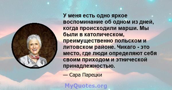 У меня есть одно яркое воспоминание об одном из дней, когда происходили марши. Мы были в католическом, преимущественно польском и литовском районе. Чикаго - это место, где люди определяют себя своим приходом и