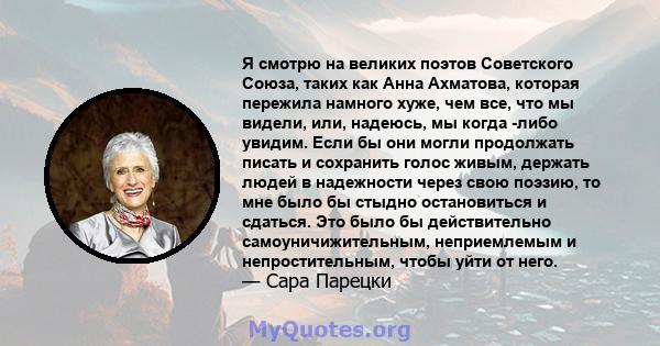 Я смотрю на великих поэтов Советского Союза, таких как Анна Ахматова, которая пережила намного хуже, чем все, что мы видели, или, надеюсь, мы когда -либо увидим. Если бы они могли продолжать писать и сохранить голос