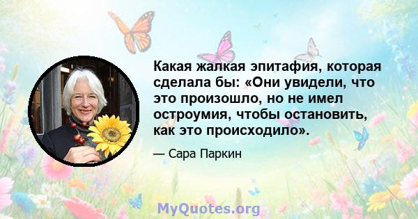 Какая жалкая эпитафия, которая сделала бы: «Они увидели, что это произошло, но не имел остроумия, чтобы остановить, как это происходило».