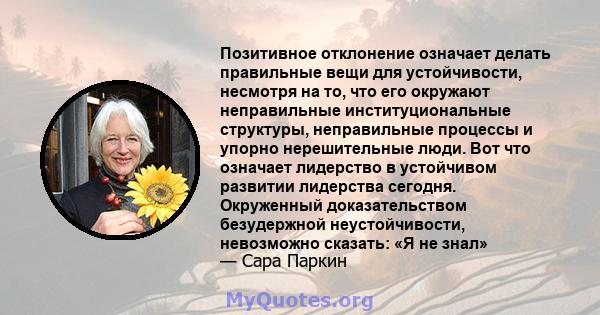 Позитивное отклонение означает делать правильные вещи для устойчивости, несмотря на то, что его окружают неправильные институциональные структуры, неправильные процессы и упорно нерешительные люди. Вот что означает