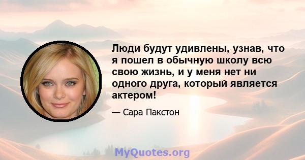 Люди будут удивлены, узнав, что я пошел в обычную школу всю свою жизнь, и у меня нет ни одного друга, который является актером!