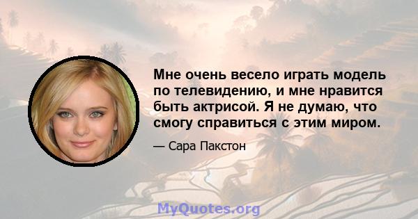 Мне очень весело играть модель по телевидению, и мне нравится быть актрисой. Я не думаю, что смогу справиться с этим миром.