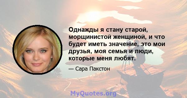 Однажды я стану старой, морщинистой женщиной, и что будет иметь значение, это мои друзья, моя семья и люди, которые меня любят.