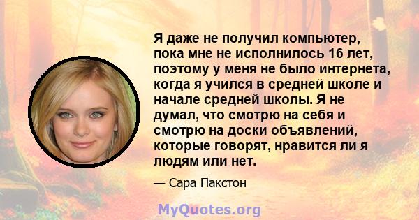 Я даже не получил компьютер, пока мне не исполнилось 16 лет, поэтому у меня не было интернета, когда я учился в средней школе и начале средней школы. Я не думал, что смотрю на себя и смотрю на доски объявлений, которые