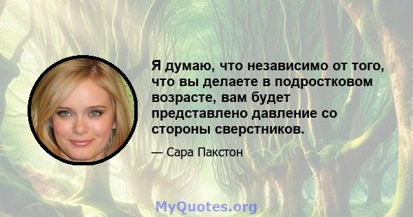 Я думаю, что независимо от того, что вы делаете в подростковом возрасте, вам будет представлено давление со стороны сверстников.