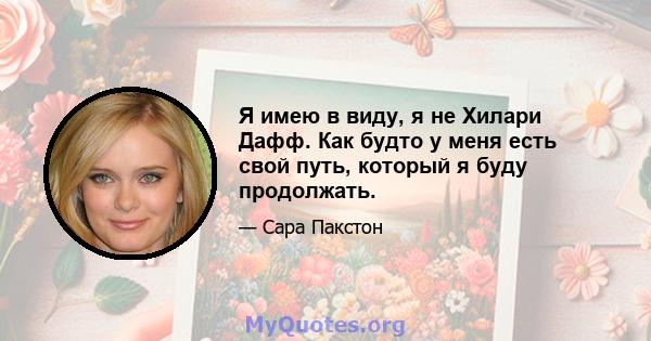 Я имею в виду, я не Хилари Дафф. Как будто у меня есть свой путь, который я буду продолжать.