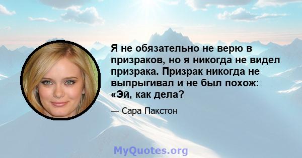 Я не обязательно не верю в призраков, но я никогда не видел призрака. Призрак никогда не выпрыгивал и не был похож: «Эй, как дела?