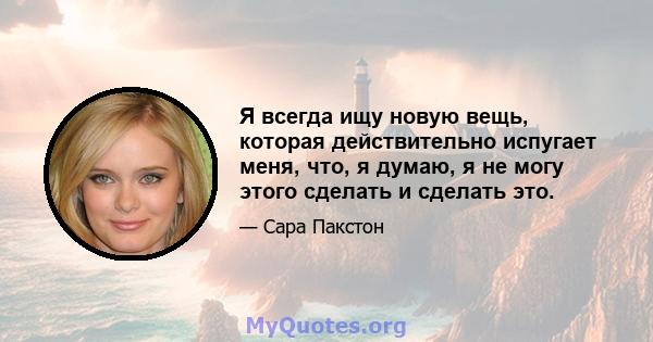 Я всегда ищу новую вещь, которая действительно испугает меня, что, я думаю, я не могу этого сделать и сделать это.